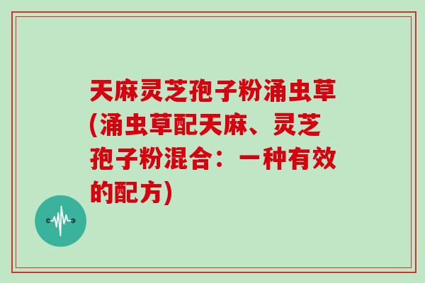 天麻灵芝孢子粉涌虫草(涌虫草配天麻、灵芝孢子粉混合：一种有效的配方)