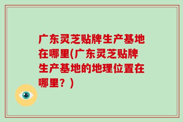 广东灵芝贴牌生产基地在哪里(广东灵芝贴牌生产基地的地理位置在哪里？)