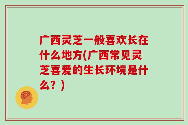 广西灵芝一般喜欢长在什么地方(广西常见灵芝喜爱的生长环境是什么？)