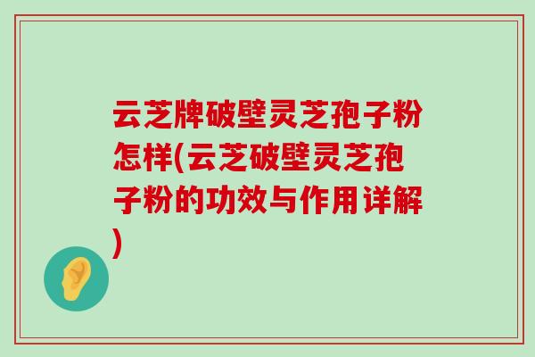 云芝牌破壁灵芝孢子粉怎样(云芝破壁灵芝孢子粉的功效与作用详解)