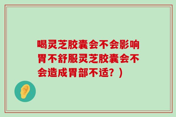 喝灵芝胶囊会不会影响胃不舒服灵芝胶囊会不会造成胃部不适？)