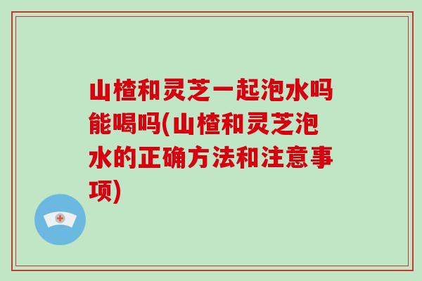 山楂和灵芝一起泡水吗能喝吗(山楂和灵芝泡水的正确方法和注意事项)