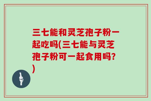 三七能和灵芝孢子粉一起吃吗(三七能与灵芝孢子粉可一起食用吗？)