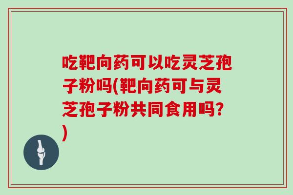 吃靶向药可以吃灵芝孢子粉吗(靶向药可与灵芝孢子粉共同食用吗？)