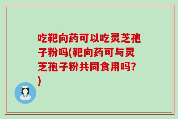 吃靶向药可以吃灵芝孢子粉吗(靶向药可与灵芝孢子粉共同食用吗？)