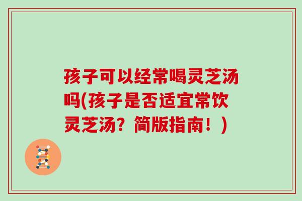 孩子可以经常喝灵芝汤吗(孩子是否适宜常饮灵芝汤？简版指南！)