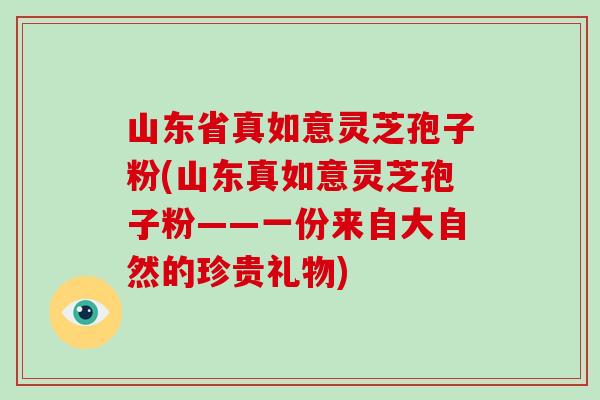 山东省真如意灵芝孢子粉(山东真如意灵芝孢子粉——一份来自大自然的珍贵礼物)