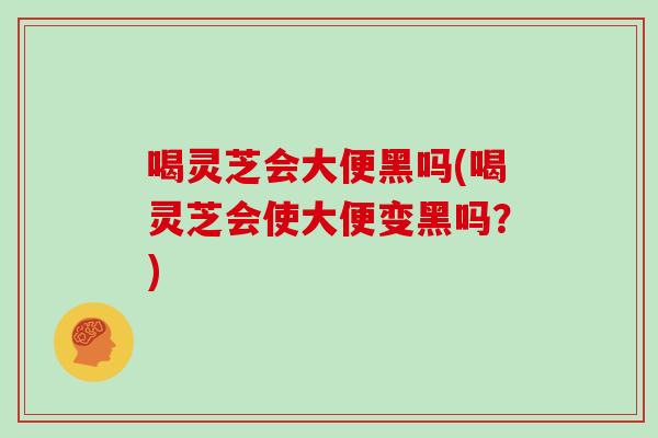 喝灵芝会大便黑吗(喝灵芝会使大便变黑吗？)