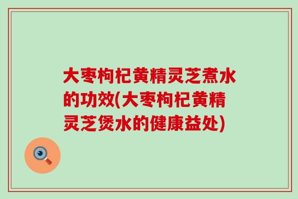 大枣枸杞黄精灵芝煮水的功效(大枣枸杞黄精灵芝煲水的健康益处)