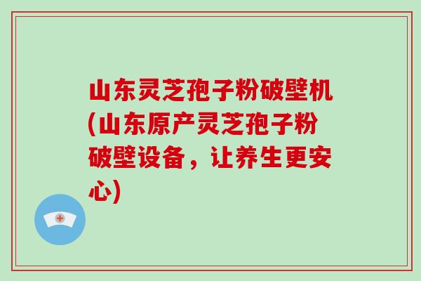 山东灵芝孢子粉破壁机(山东原产灵芝孢子粉破壁设备，让养生更安心)