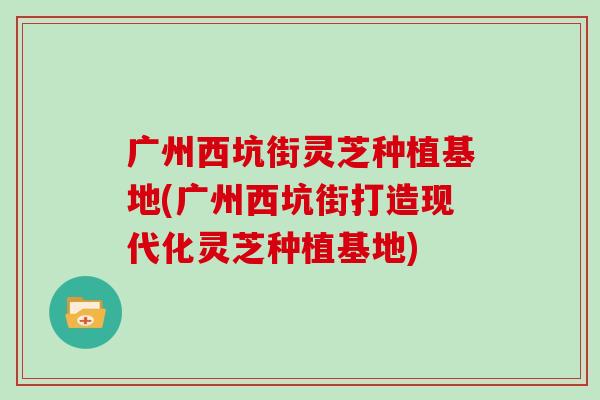 广州西坑街灵芝种植基地(广州西坑街打造现代化灵芝种植基地)