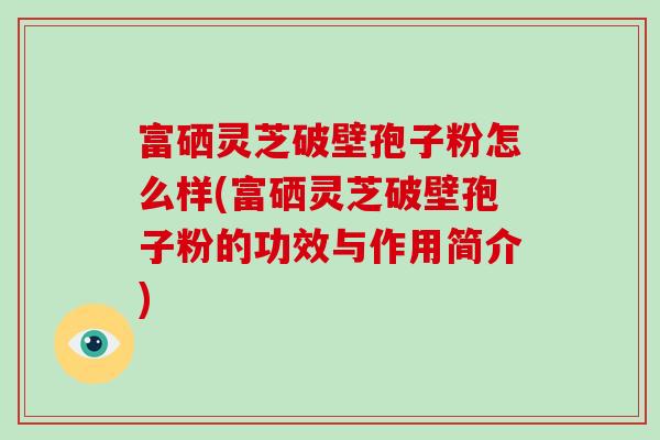 富硒灵芝破壁孢子粉怎么样(富硒灵芝破壁孢子粉的功效与作用简介)