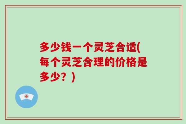 多少钱一个灵芝合适(每个灵芝合理的价格是多少？)