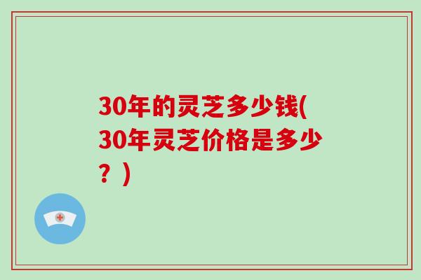 30年的灵芝多少钱(30年灵芝价格是多少？)