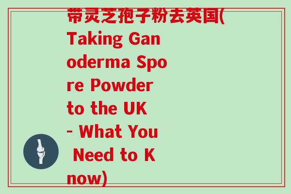 带灵芝孢子粉去英国(Taking Ganoderma Spore Powder to the UK - What You Need to Know)