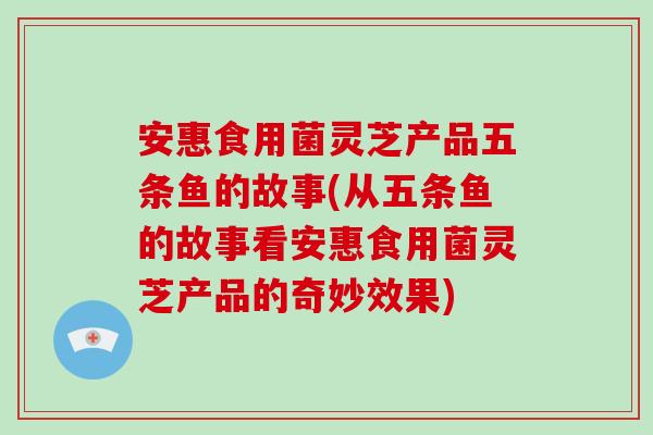 安惠食用菌灵芝产品五条鱼的故事(从五条鱼的故事看安惠食用菌灵芝产品的奇妙效果)