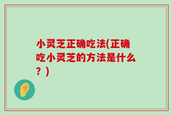 小灵芝正确吃法(正确吃小灵芝的方法是什么？)