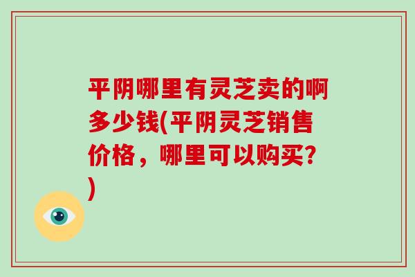 平阴哪里有灵芝卖的啊多少钱(平阴灵芝销售价格，哪里可以购买？)