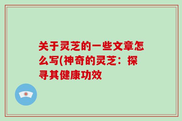 关于灵芝的一些文章怎么写(神奇的灵芝：探寻其健康功效