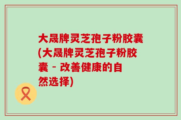 大晟牌灵芝孢子粉胶囊(大晟牌灵芝孢子粉胶囊 - 改善健康的自然选择)