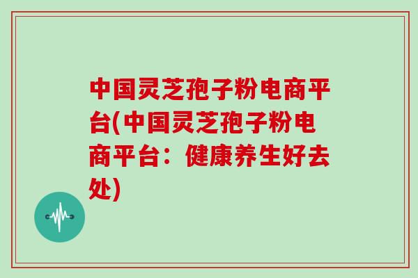 中国灵芝孢子粉电商平台(中国灵芝孢子粉电商平台：健康养生好去处)