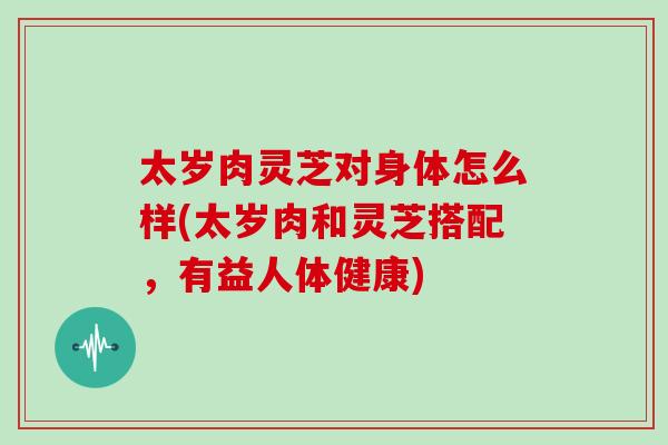 太岁肉灵芝对身体怎么样(太岁肉和灵芝搭配，有益人体健康)