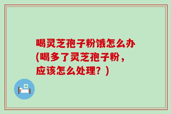 喝灵芝孢子粉饿怎么办(喝多了灵芝孢子粉，应该怎么处理？)