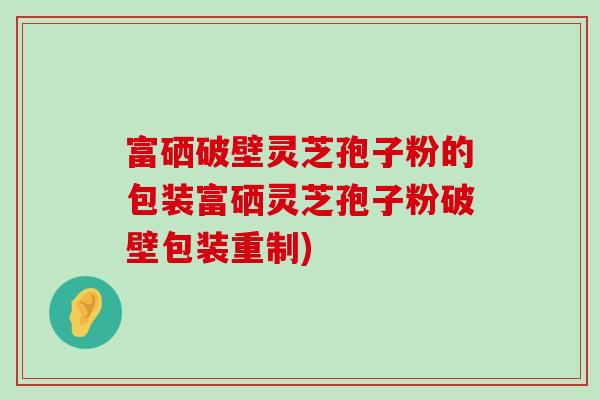 富硒破壁灵芝孢子粉的包装富硒灵芝孢子粉破壁包装重制)