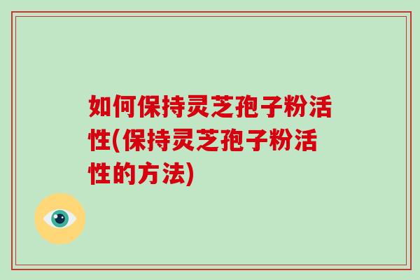 如何保持灵芝孢子粉活性(保持灵芝孢子粉活性的方法)