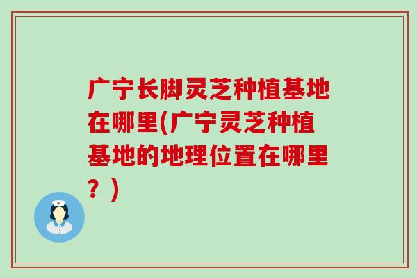 广宁长脚灵芝种植基地在哪里(广宁灵芝种植基地的地理位置在哪里？)