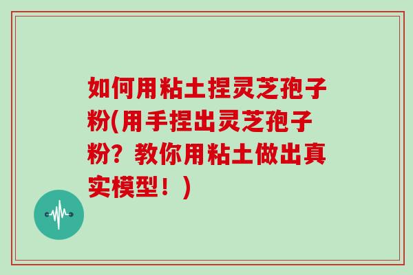 如何用粘土捏灵芝孢子粉(用手捏出灵芝孢子粉？教你用粘土做出真实模型！)