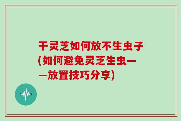 干灵芝如何放不生虫子(如何避免灵芝生虫——放置技巧分享)