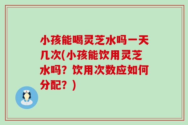 小孩能喝灵芝水吗一天几次(小孩能饮用灵芝水吗？饮用次数应如何分配？)