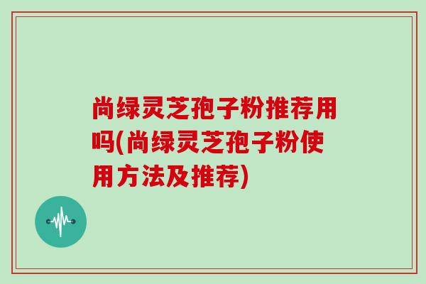 尚绿灵芝孢子粉推荐用吗(尚绿灵芝孢子粉使用方法及推荐)