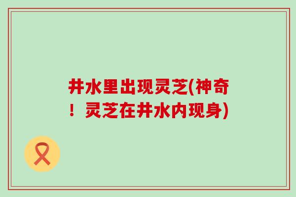 井水里出现灵芝(神奇！灵芝在井水内现身)