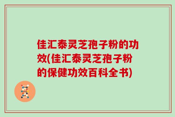 佳汇泰灵芝孢子粉的功效(佳汇泰灵芝孢子粉的保健功效百科全书)