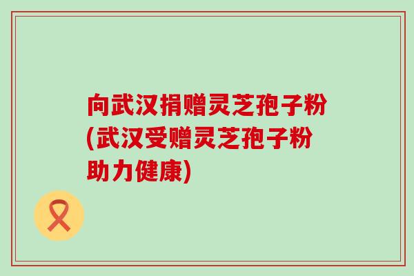 向武汉捐赠灵芝孢子粉(武汉受赠灵芝孢子粉助力健康)