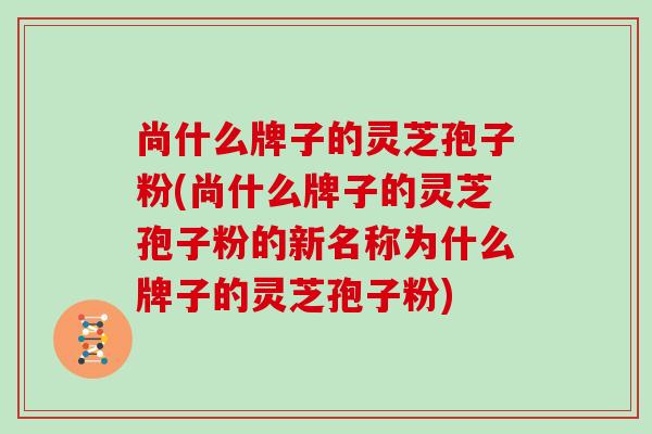 尚什么牌子的灵芝孢子粉(尚什么牌子的灵芝孢子粉的新名称为什么牌子的灵芝孢子粉)