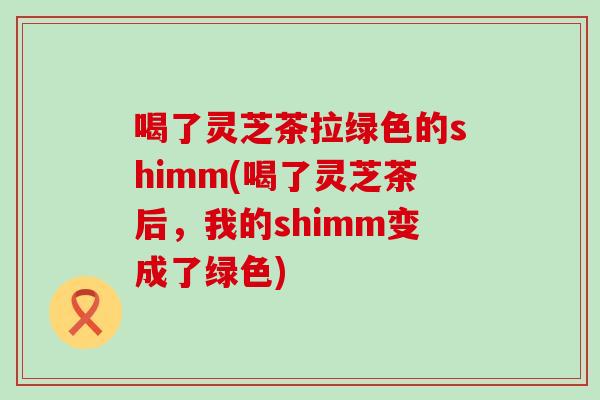 喝了灵芝茶拉绿色的shimm(喝了灵芝茶后，我的shimm变成了绿色)