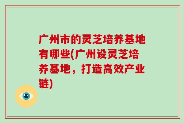 广州市的灵芝培养基地有哪些(广州设灵芝培养基地，打造高效产业链)