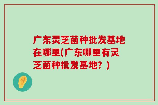 广东灵芝菌种批发基地在哪里(广东哪里有灵芝菌种批发基地？)