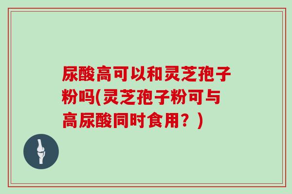 尿酸高可以和灵芝孢子粉吗(灵芝孢子粉可与高尿酸同时食用？)