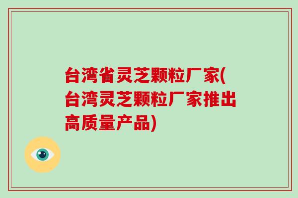 台湾省灵芝颗粒厂家(台湾灵芝颗粒厂家推出高质量产品)