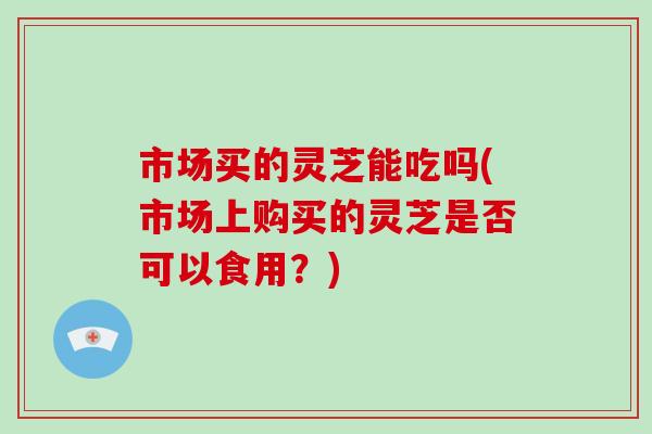 市场买的灵芝能吃吗(市场上购买的灵芝是否可以食用？)