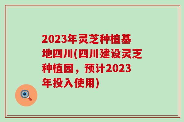 2023年灵芝种植基地四川(四川建设灵芝种植园，预计2023年投入使用)