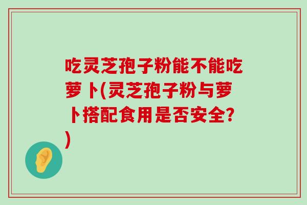 吃灵芝孢子粉能不能吃萝卜(灵芝孢子粉与萝卜搭配食用是否安全？)