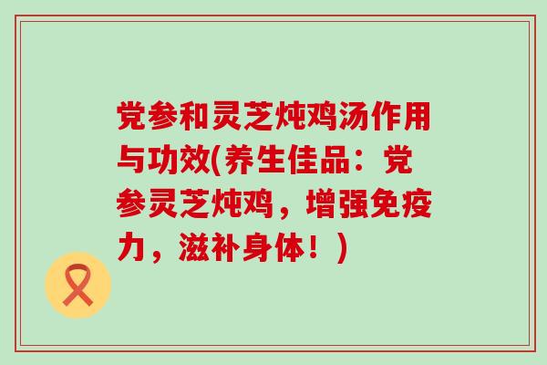 党参和灵芝炖鸡汤作用与功效(养生佳品：党参灵芝炖鸡，增强免疫力，滋补身体！)