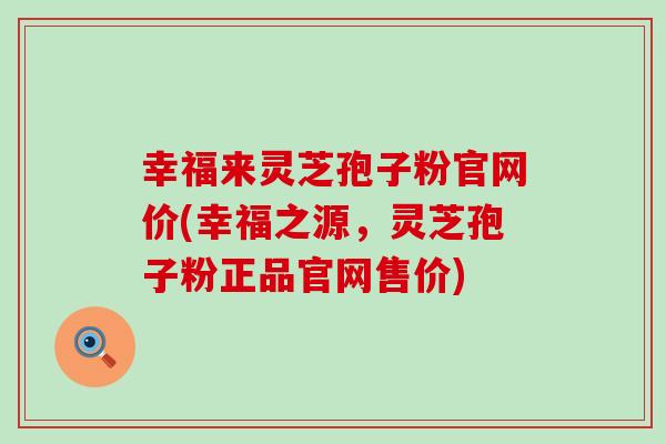 幸福来灵芝孢子粉官网价(幸福之源，灵芝孢子粉正品官网售价)