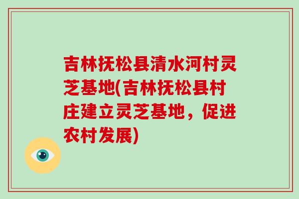 吉林抚松县清水河村灵芝基地(吉林抚松县村庄建立灵芝基地，促进农村发展)