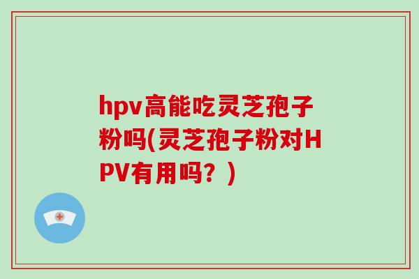 hpv高能吃灵芝孢子粉吗(灵芝孢子粉对HPV有用吗？)